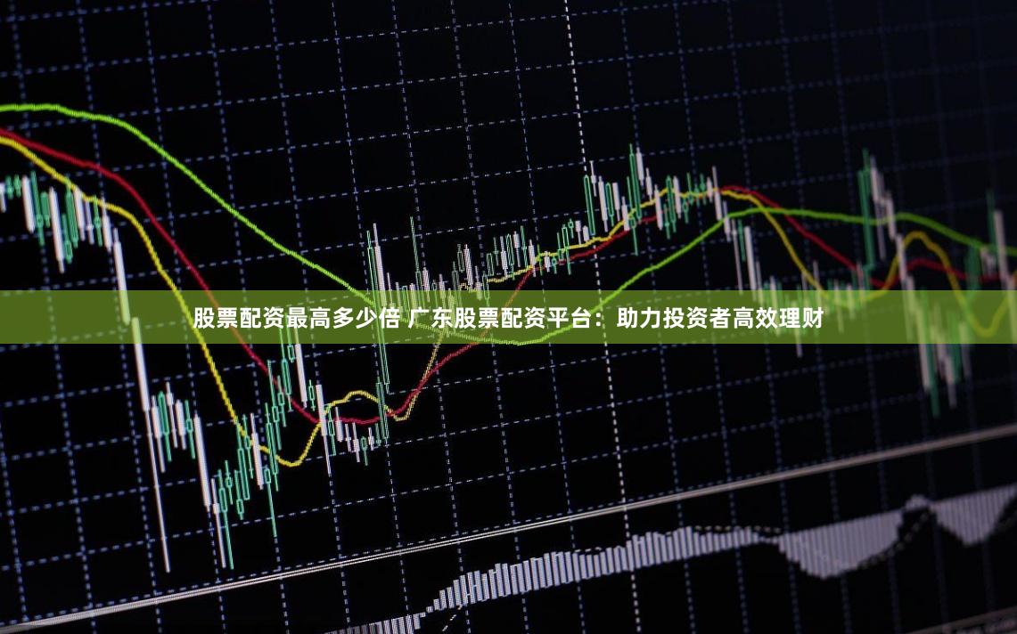 股票配资最高多少倍 广东股票配资平台：助力投资者高效理财