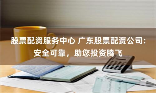 股票配资服务中心 广东股票配资公司：安全可靠，助您投资腾飞