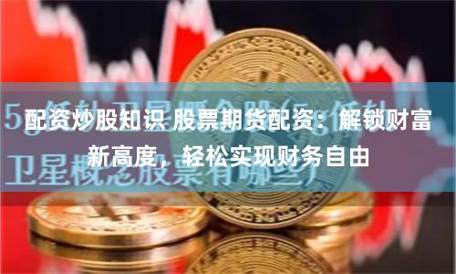 配资炒股知识 股票期货配资：解锁财富新高度，轻松实现财务自由