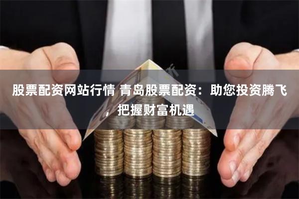 股票配资网站行情 青岛股票配资：助您投资腾飞，把握财富机遇