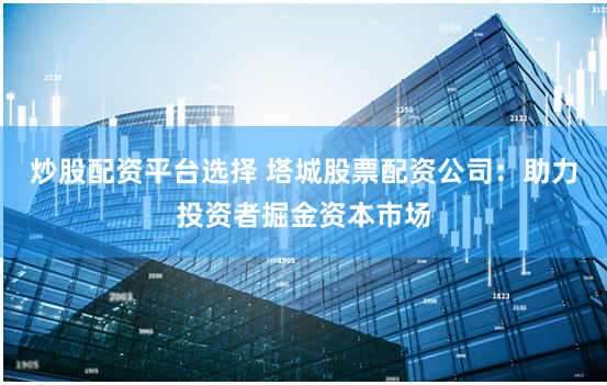 炒股配资平台选择 塔城股票配资公司：助力投资者掘金资本市场