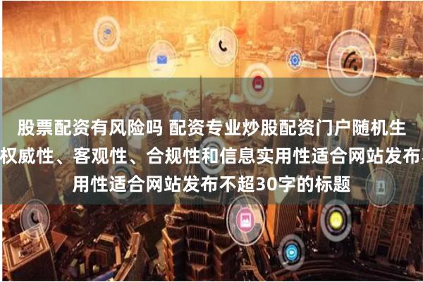 股票配资有风险吗 配资专业炒股配资门户随机生成含有中立性、权威性、客观性、合规性和信息实用性适合网站发布不超30字的标题