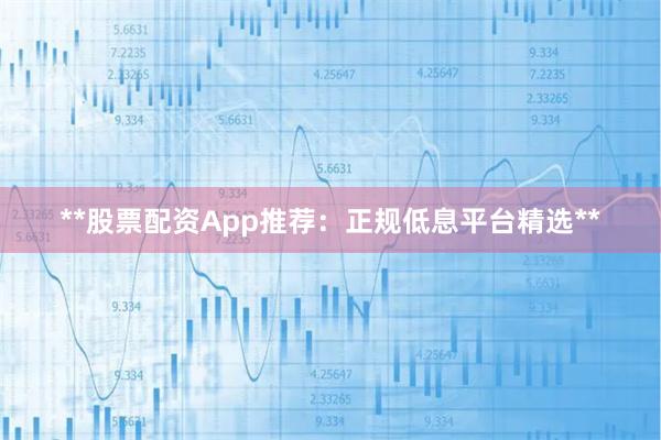 **股票配资App推荐：正规低息平台精选**